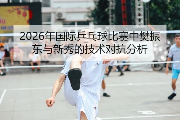 2026年国际乒乓球比赛中樊振东与新秀的技术对抗分析