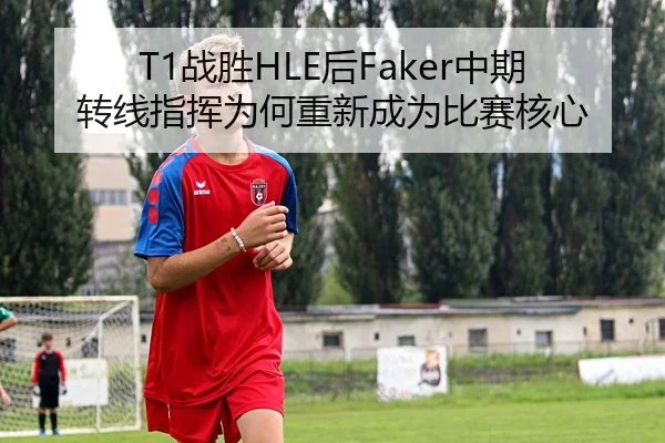 T1战胜HLE后Faker中期转线指挥为何重新成为比赛核心